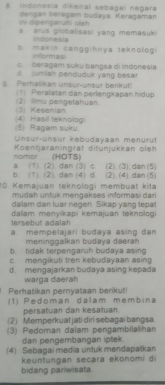 Indonesia dikenal sebagai negara
dengan beragam budaya. Keragaman
ini dipengaruhi oleh
a arus globalisasi yang memasuki
Indonesia
b. makin canggihnya teknologi
informasi
c. beragam suku bangsa di Indonesia
d. jumlah penduduk yang besar
9. Perhatikan unsur-unsur berikut!
(1) Peralatan dan perlengkapan hidup.
(2) Ilmu pengetahuan.
(3) Kesenian.
(4) Hasil teknologi.
(5) Ragam suku.
Unsur-unsur kebudayaan menurt
Koentjaraningrat ditunjukkan oleh
nomor .... (HOTS)
a. (1). (2), dan (3) c. (2), (3), dan (5)
b. (1), (2). dan (4) d. (2), (4), dan (5)
10. Kemajuan teknologi membuat kita
mudah untuk mengakses informasi dari
dalam dan luar negeri. Sikap yang tepat
dalam menyikapi kemajuan teknologi
tersebut adalah
a. mempelajari budaya asing dan
meninggalkan budaya daerah
b. tidak terpengaruh budaya asing
c. mengikuti tren kebudayaan asing
d. mengajarkan budaya asing kepada
warga daerah
. Perhatikan pernyataan berikut!
(1) Pedoman dalam membina
persatuan dan kesatuan.
(2) Memperkuat jati diri sebagai bangsa.
(3) Pedoman dalam pengambilalihan
dan pengembangan iptek.
(4) Sebagai media untuk mendapatkan
keuntungan secara ekonomi di
bidang pariwisata.