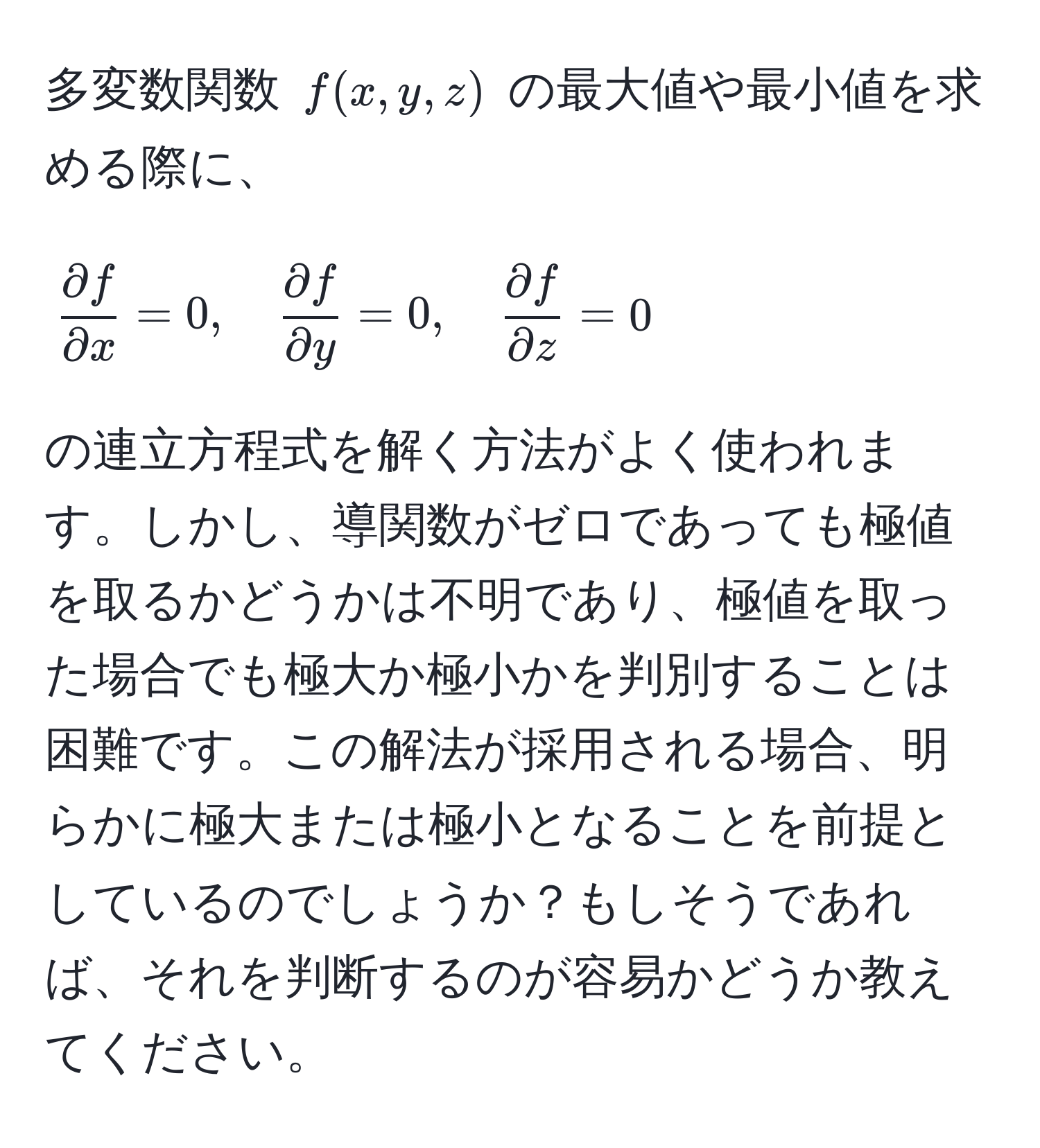 多変数関数 ( f(x,y,z) ) の最大値や最小値を求める際に、  
[
 partial f/partial x =0, quad  partial f/partial y =0, quad  partial f/partial z =0
]  
の連立方程式を解く方法がよく使われます。しかし、導関数がゼロであっても極値を取るかどうかは不明であり、極値を取った場合でも極大か極小かを判別することは困難です。この解法が採用される場合、明らかに極大または極小となることを前提としているのでしょうか？もしそうであれば、それを判断するのが容易かどうか教えてください。