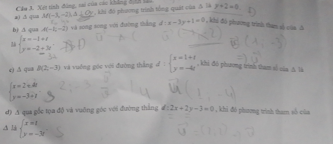 Xét tính đúng, sai của các khẳng định sau 
a) ∆ qua M(-3,-2), △ ⊥ C , khi đó phương trình tổng quát của △ 1ay+2=0. 
b) △ qua A(-1;-2) và song song với đường thẳng d:x-3y+1=0 , khi đó phương trình than số của A 
là beginarrayl x=-1+t y=-2+3tendarray.. 
c) ∆ qua B(2;-3) và vuông góc với đường thẳng d:beginarrayl x=1+t y=-4tendarray. , khi đó phương trình tham số của △ li
beginarrayl x=2± 4t y=-3+tendarray.. 
d) △ qua gốc tọa độ và vuông góc với đường thắng d:2x+2y-3=0 , khi đó phương trình tham số của 
△ là beginarrayl x=t y=-3tendarray..