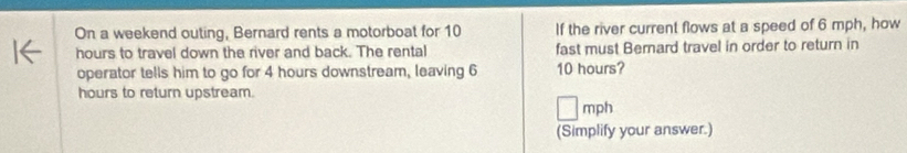 On a weekend outing, Bernard rents a motorboat for 10 If the river current flows at a speed of 6 mph, how 
hours to travel down the river and back. The rental fast must Bernard travel in order to return in 
operator tells him to go for 4 hours downstream, leaving 6 10 hours?
hours to return upstream.
mph
(Simplify your answer.)