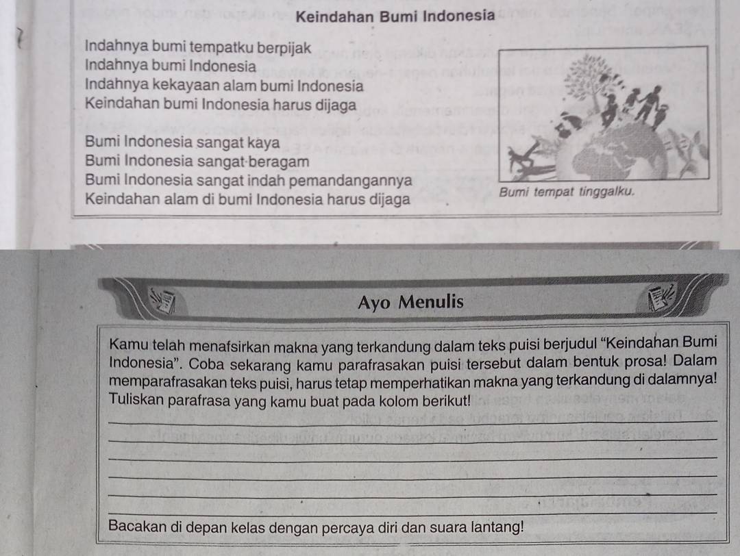 Keindahan Bumi Indonesia 
Indahnya bumi tempatku berpijak 
Indahnya bumi Indonesia 
Indahnya kekayaan alam bumi Indonesia 
Keindahan bumi Indonesia harus dijaga 
Bumi Indonesia sangat kaya 
Bumi Indonesia sangat beragam 
Bumi Indonesia sangat indah pemandangannya 
Keindahan alam di bumi Indonesia harus dijaga Bumi tempat tinggalku. 
Ayo Menulis 
Kamu telah menafsirkan makna yang terkandung dalam teks puisi berjudul “Keindahan Bumi 
Indonesia'. Coba sekarang kamu parafrasakan puisi tersebut dalam bentuk prosa! Dalam 
memparafrasakan teks puisi, harus tetap memperhatikan makna yang terkandung di dalamnya! 
Tuliskan parafrasa yang kamu buat pada kolom berikut! 
_ 
_ 
_ 
_ 
_ 
_ 
__ 
Bacakan di depan kelas dengan percaya diri dan suara lantang!