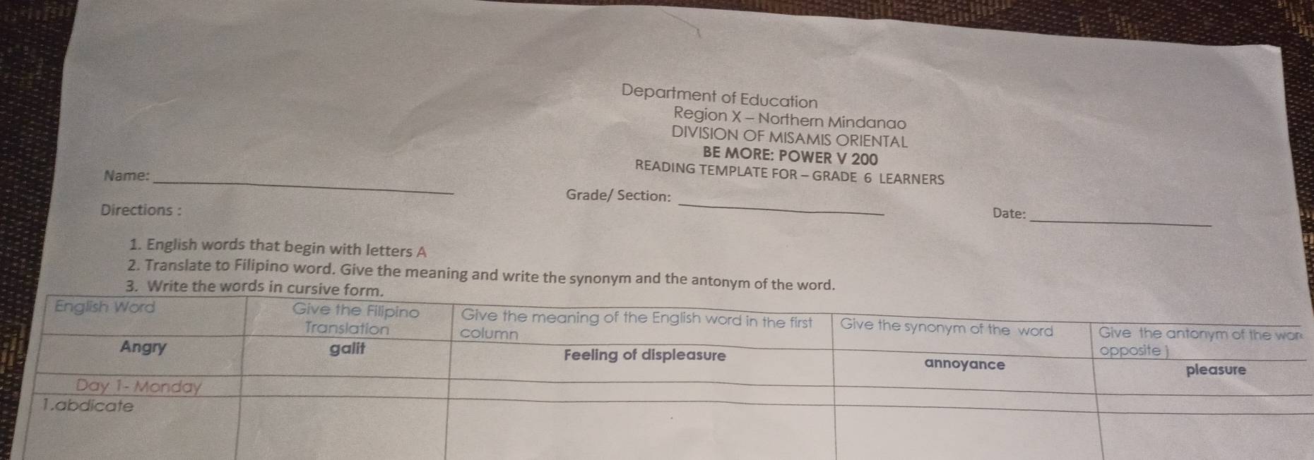 Department of Education 
Region X - Northern Mindanao 
DIVISION OF MISAMIS ORIENTAL 
BE MORE: POWER V 200
READING TEMPLATE FOR - GRADE 6 LEARNERS 
Name:_ 
_ 
Grade/ Section: _Date: 
Directions : 
1. English words that begin with letters A 
2. Translate to Filipino word. Give the meaning and write the synonym and the antonym of the wor