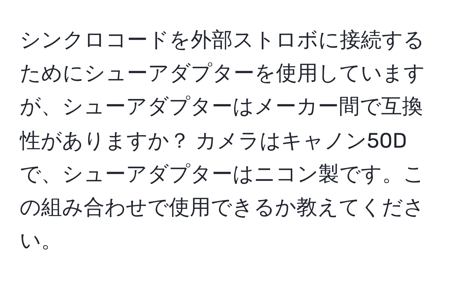 シンクロコードを外部ストロボに接続するためにシューアダプターを使用していますが、シューアダプターはメーカー間で互換性がありますか？ カメラはキャノン50Dで、シューアダプターはニコン製です。この組み合わせで使用できるか教えてください。