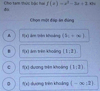 Cho tam thức bậc hai f(x)=x^2-3x+2. Khi
đó:
Chọn một đáp án đúng
A f(x) âm trên khoảng (5;+∈fty ).
B f(x) âm trên khoảng (1;2).
C f(x) dương trên khoảng (1;2).
D f(x) dương trên khoáng (-∈fty ;2).