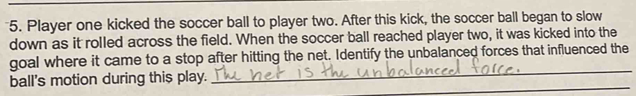 Player one kicked the soccer ball to player two. After this kick, the soccer ball began to slow 
down as it rolled across the field. When the soccer ball reached player two, it was kicked into the 
_ 
goal where it came to a stop after hitting the net. Identify the unbalanced forces that influenced the 
_ 
ball's motion during this play.