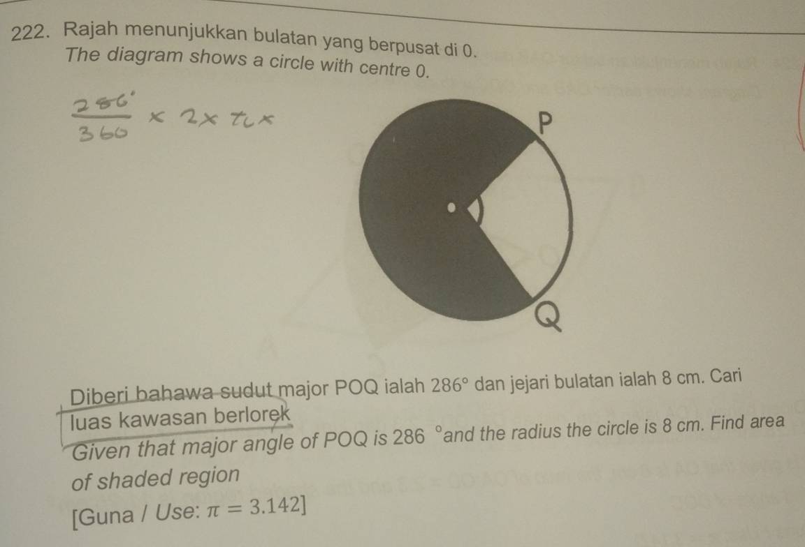 Rajah menunjukkan bulatan yang berpusat di 0. 
The diagram shows a circle with centre 0. 
Diberi bahawa sudut major POQ ialah 286° dan jejari bulatan ialah 8 cm. Cari 
luas kawasan berlorek 
Given that major angle of POQ is 286° and the radius the circle is 8 cm. Find area 
of shaded region 
[Guna / Use: π =3.142]