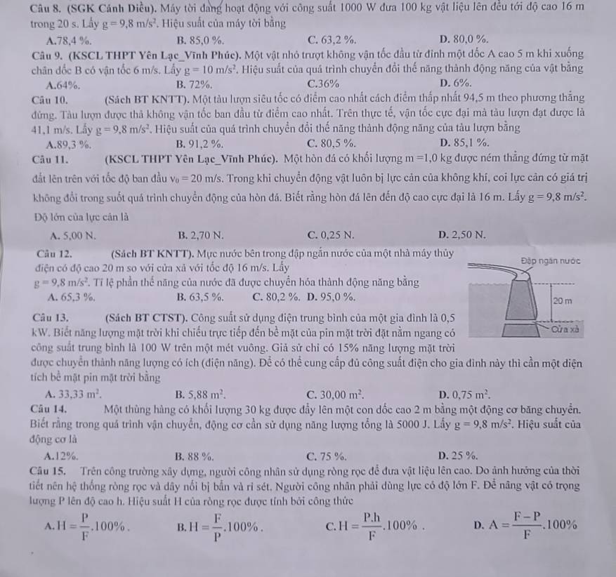 (SGK Cảnh Diều). Máy tời dang hoạt động với công suất 1000 W đưa 100 kg vật liệu lên đều tới độ cao 16 m
trong 20 s. Lấy g=9,8m/s^2. Hiệu suất của máy tời bằng
A.78,4 %. B. 85,0 %. C. 63,2 %. D. 80,0 %.
Câu 9. (KSCL THPT Yên Lạc_Vĩnh Phúc). Một vật nhỏ trượt không vận tốc đầu từ đinh một dốc A cao 5 m khi xuống
chân đốc B có vận tốc 6 m/s. Lấy g=10m/s^2. Hiệu suất của quá trình chuyển đổi thế năng thành động năng của vật bằng
A.64%. B. 72%. C.36% D. 6%.
Câu 10. (Sách BT KNTT). Một tàu lượn siêu tốc có điểm cao nhất cách điểm thấp nhất 94,5 m theo phương thẳng
đứng. Tàu lượn được thả không vận tốc ban đầu từ điểm cao nhất. Trên thực tế, vận tốc cực đại mà tàu lượn đạt được là
41,1 m/s. Lấy g=9.8m/s^2 Hiệu suất của quá trình chuyển đổi thế năng thành động năng của tàu lượn bằng
A.89,3 %. B. 91,2 %. C. 80,5 %. D. 85,1 %.
Câu 11. (KSCL THPT Yên Lạc_Vĩnh Phúc). Một hòn đá có khối lượng m=1,0kg được ném thẳng đứng từ mặt
đắt lên trên với tốc độ ban đầu v_0=20m/s. Trong khi chuyển động vật luôn bị lực cản của không khí, coi lực cản có giá trị
không đổi trong suốt quá trình chuyển động của hòn đá. Biết rằng hòn đá lên đến độ cao cực đại là 16 m. Lấy g=9,8m/s^2.
Độ lớn của lực cán là
A. 5,00 N. B. 2,70 N. C. 0,25 N. D. 2,50 N.
Câu 12. (Sách BT KNTT). Mực nước bên trong đập ngắn nước của một nhà máy thủy
điện có độ cao 20 m so với cửa xã với tốc độ 16 m/s. Lấy
g=9,8m/s^2 T. Tỉ lệ phần thể năng của nước đã được chuyển hóa thành động năng bằng
A. 65,3 %. B. 63,5 %. C. 80,2 %. D. 95,0 %. 
Câu 13, (Sách BT CTST). Công suất sử dụng điện trung bình của một gia đình là 0,5
kW. Biết năng lượng mặt trời khi chiếu trực tiếp đến bề mặt của pin mặt trời đặt nằm ngang có
công suất trung bình là 100 W trên một mét vuông. Giả sử chỉ có 15% năng lượng mặt trời
được chuyển thành năng lượng có ích (điện năng). Để có thể cung cấp đủ công suất điện cho gia đình này thì cần một diện
tích bể mặt pin mặt trời bằng
A. 33.33m^2. B. 5.88m^2. C. 30.00m^2. D. 0,75m^2.
Câu 14. Một thùng hàng có khối lượng 30 kg được đầy lên một con dốc cao 2 m bằng một động cơ băng chuyển.
Biết rằng trong quá trình vận chuyển, động cơ cần sử dụng năng lượng tổng là 5000 J. Lấy g=9,8m/s^2. Hiệu suất của
động cơ là
A.12%. B. 88 %. C. 75 %. D. 25 %.
Câu 15. Trên công trường xây dựng, người công nhân sử dụng ròng rọc để đưa vật liệu lên cao. Do ảnh hướng của thời
tiết nên hệ thống ròng rọc và dây nối bị bẫn và ri sét. Người công nhân phải dùng lực có độ lớn F. Để nâng vật có trọng
lượng P lên độ cao h. Hiệu suất H của ròng rọc được tính bởi công thức
A. H= P/F .100% . B. H= F/P .100% . C. H= (P.h)/F .100% . D. A= (F-P)/F .100%