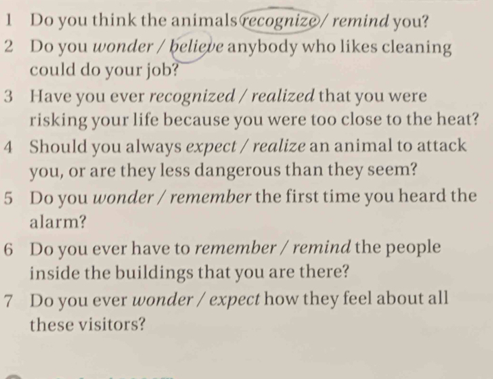 Do you think the animals recognize / remind you? 
2 Do you wonder / believe anybody who likes cleaning 
could do your job? 
3 Have you ever recognized / realized that you were 
risking your life because you were too close to the heat? 
4 Should you always expect / realize an animal to attack 
you, or are they less dangerous than they seem? 
5 Do you wonder / remember the first time you heard the 
alarm? 
6 Do you ever have to remember / remind the people 
inside the buildings that you are there? 
7 Do you ever wonder / expect how they feel about all 
these visitors?