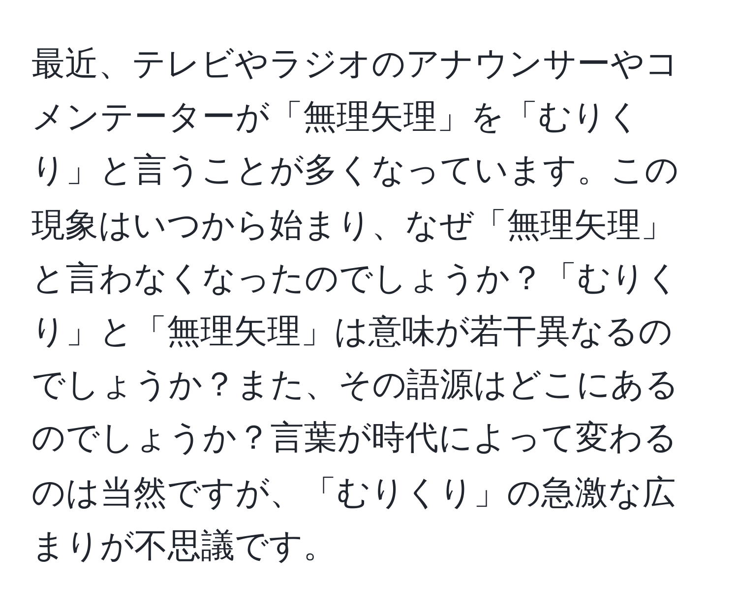 最近、テレビやラジオのアナウンサーやコメンテーターが「無理矢理」を「むりくり」と言うことが多くなっています。この現象はいつから始まり、なぜ「無理矢理」と言わなくなったのでしょうか？「むりくり」と「無理矢理」は意味が若干異なるのでしょうか？また、その語源はどこにあるのでしょうか？言葉が時代によって変わるのは当然ですが、「むりくり」の急激な広まりが不思議です。