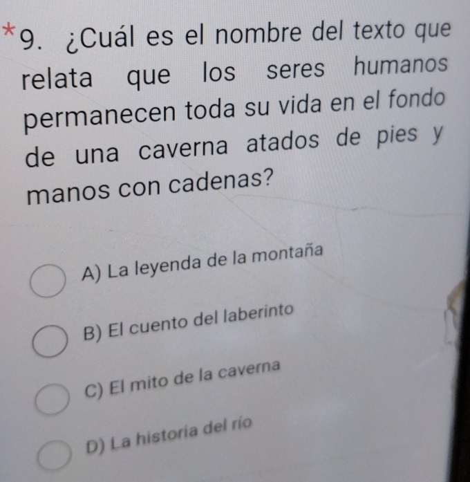 ¿Cuál es el nombre del texto que
relata que los seres humanos
permanecen toda su vida en el fondo
de una caverna atados de pies y
manos con cadenas?
A) La leyenda de la montaña
B) El cuento del laberinto
C) El mito de la caverna
D) La historia del río