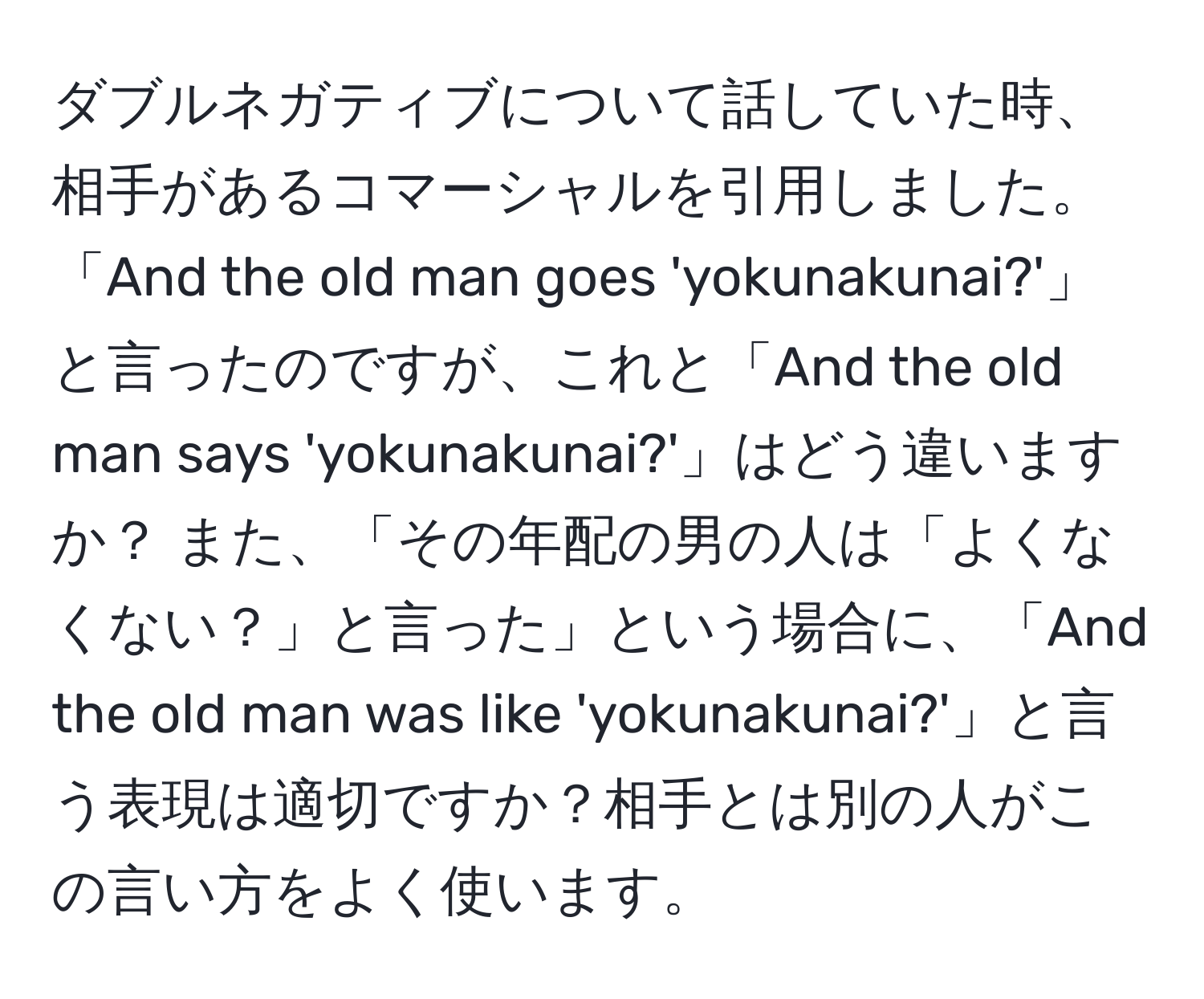 ダブルネガティブについて話していた時、相手があるコマーシャルを引用しました。「And the old man goes 'yokunakunai?'」と言ったのですが、これと「And the old man says 'yokunakunai?'」はどう違いますか？ また、「その年配の男の人は「よくなくない？」と言った」という場合に、「And the old man was like 'yokunakunai?'」と言う表現は適切ですか？相手とは別の人がこの言い方をよく使います。