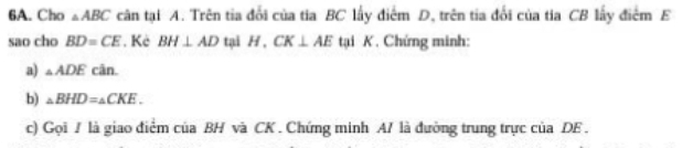 Cho △ ABC cân tại A. Trên tia đổi của tia BC lấy điểm D, trên tia đổi của tia CB lấy điểm E 
sao cho BD=CE. Kẻ BH⊥ AD tại H, CK⊥ AE tại K. Chứng minh: 
a) △ ADE cân 
b) _△ BHD=_△ CKE. 
c) Gọi / là giao điểm của BH và CK. Chứng minh A/ là đường trung trực của DE.