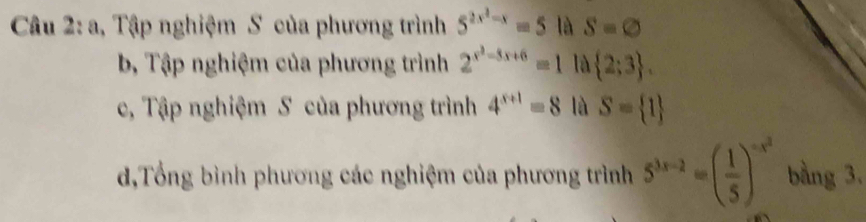 a, Tập nghiệm S của phương trình 5^(2x^2)-x=5 là S=varnothing
b Tập nghiệm của phương trình 2^(x^2)-8x+6=1 là  2;3. 
c, Tập nghiệm S của phương trình 4^(x+1)=8 là S= 1
d,Tổng bình phương các nghiệm của phương trình 5^(3x-2)=( 1/5 )^-x^2 bằng 3.