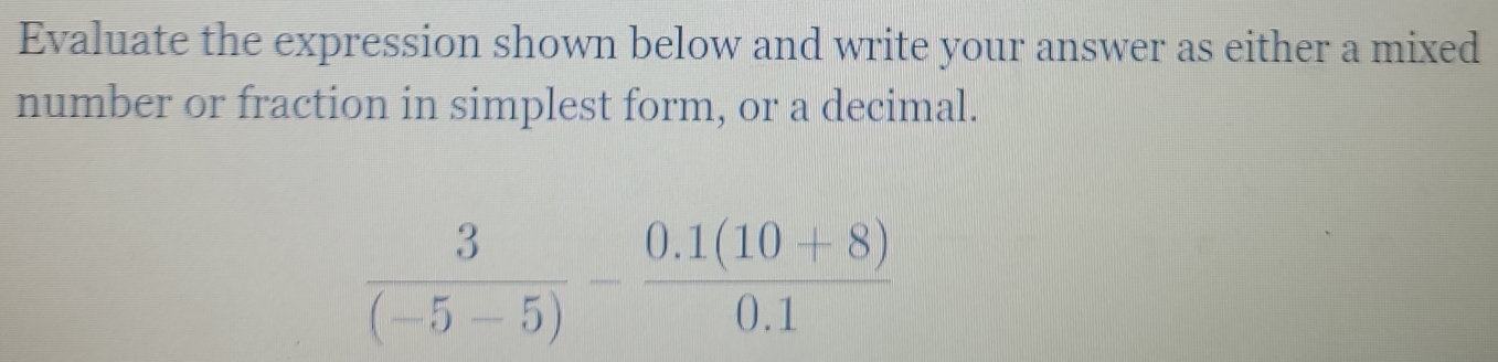 Evaluate the expression shown below and write your answer as either a mixed 
number or fraction in simplest form, or a decimal.
 3/(-5-5) - (0.1(10+8))/0.1 