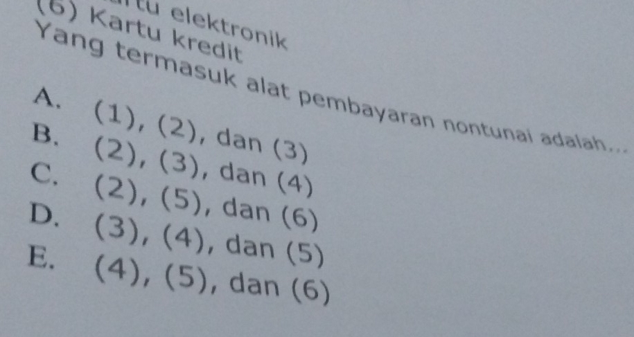 Tu elektronik
(6) Kartu kredit
Yang termasuk alat pembayaran nontunai adalah..
A. (1), (2), dan (3)
B、 (2), (3), dan (4)
C、
(2) , (5) , dan (6)
D. (3) 3),(4) , dan (5)
E. (4),(5) , dan (6)