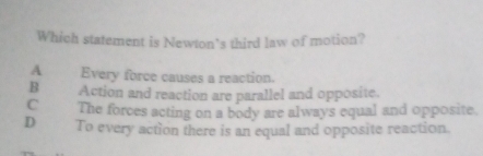 Which statement is Newton’s third law of motion?
A Every force causes a reaction.
B Action and reaction are parallel and opposite.
C The forces acting on a body are always equal and opposite.
D To every action there is an equal and opposite reaction.