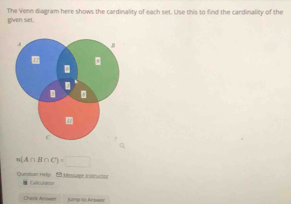 The Venn diagram here shows the cardinality of each set. Use this to find the cardinality of the 
given set.
n(A∩ B∩ C)=□
Question Help: - Message instructor 
Calculator 
Check Answer Jump to Answer