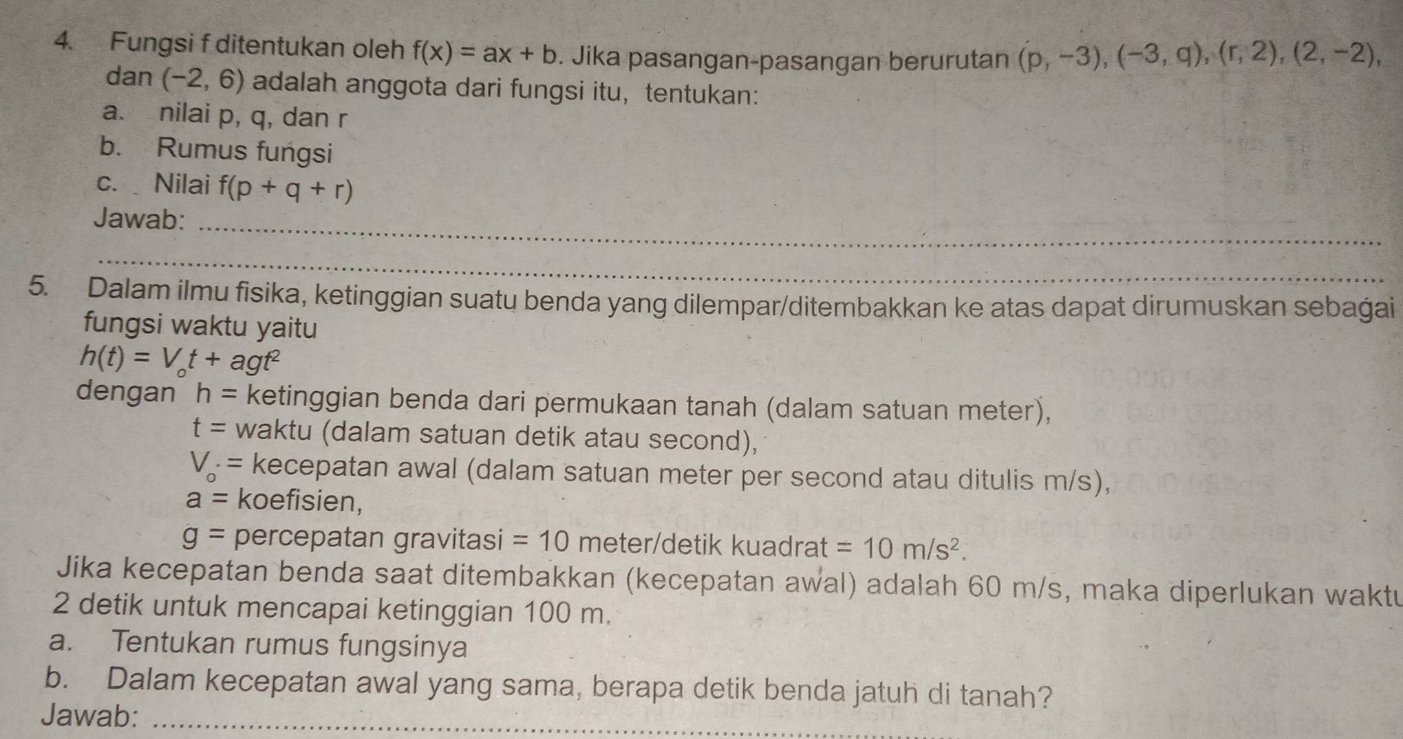 Fungsi f ditentukan oleh f(x)=ax+b. Jika pasangan-pasangan berurutan (p,-3), (-3,q), (r,2), (2,-2), 
dan (-2,6) adalah anggota dari fungsi itu,tentukan: 
a. nilai p, q, dan r
b. Rumus fungsi 
c. Nilai f(p+q+r)
Jawab:_ 
_ 
5. Dalam ilmu fisika, ketinggian suatų benda yang dilempar/ditembakkan ke atas dapat dirumuskan sebaġai 
fungsi waktu yaitu
h(t)=V_ot+agt^2
dengan h= ketinggian benda dari permukaan tanah (dalam satuan meter),
t= waktu (dalam satuan detik atau second),
V_o· = kecepatan awal (dalam satuan meter per second atau ditulis m/s),
a= koefisien,
g= percepatan gravitasi = 10 meter /detik kuadrat =10m/s^2. 
Jika kecepatan benda saat ditembakkan (kecepatan awal) adalah 60 m/s, maka diperlukan waktu 
2 detik untuk mencapai ketinggian 100 m. 
a. Tentukan rumus fungsinya 
b. Dalam kecepatan awal yang sama, berapa detik benda jatuh di tanah? 
Jawab:_