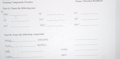 Naming Compounds Practice Name: Christian Braddock 
Part A. Name the following ions 

_ NHt^+
_ K°
O^2 _
AI^0 _ 
Cl 
_ 
_ Fe^(-3)
Fe^(-12) _
PO_4^((-3) _ SO_4^ _ 
Part B. Name the following compounds 
NH: Cl_ ) NH_4), PO_4
(NH 
_
Fe2O_  Ba(NO_3)_2
_ 
FeO _FeSOt 
_ 
CaSO;_ A1Cl 
_