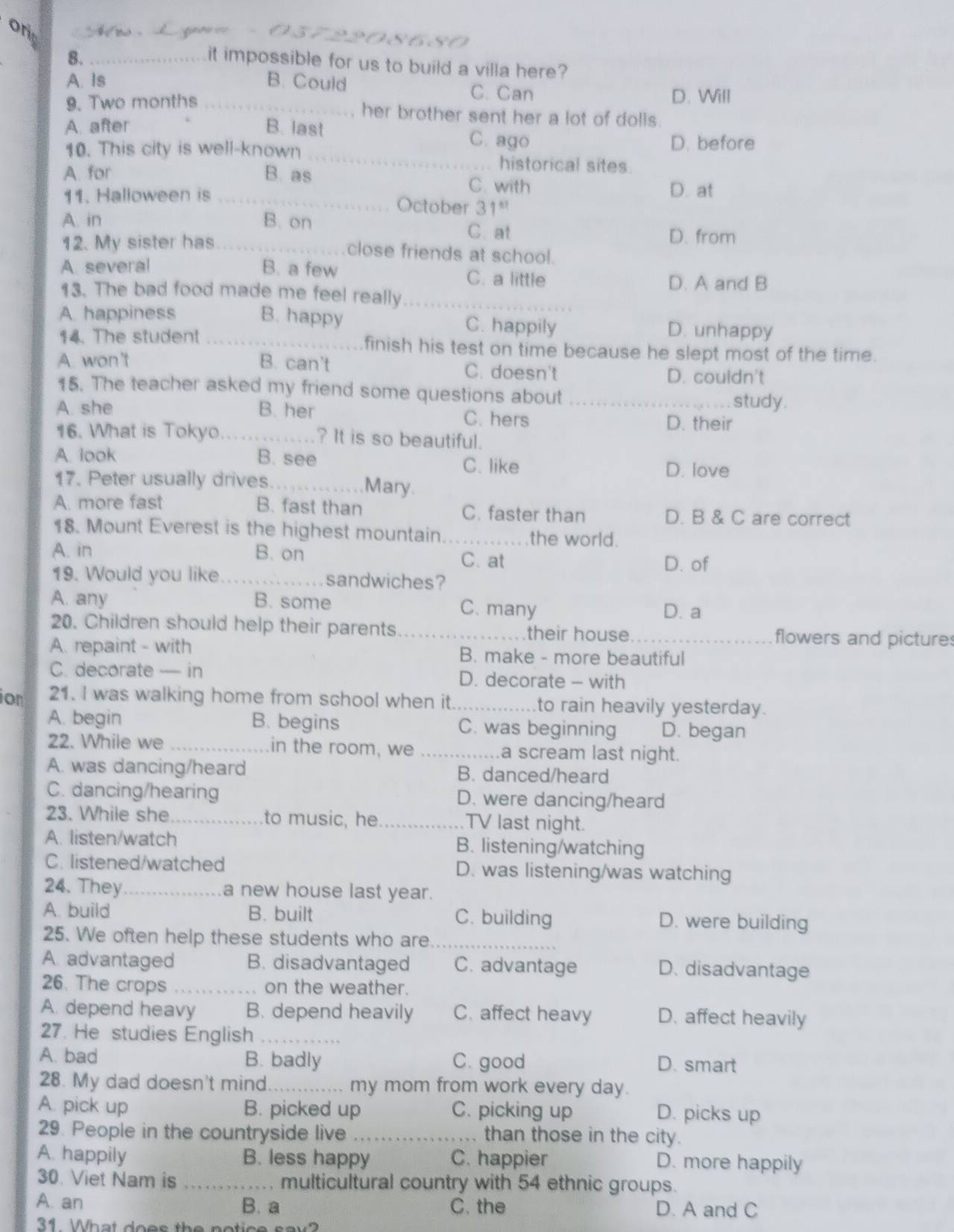 on  M r   d g  
8680
8._
it impossible for us to build a villa here?
A. Is B. Could D. Will
C. Can
9. Two months _her brother sent her a lot of dolls.
_
A. after B. last C. ago D. before
10. This city is well-known
historical sites.
A. for B. as C. with D. at
11. Halloween is _October 31^(st)
A. in B. on
C. at
12. My sister has _D. from
close friends at school.
A. several B. a few C. a little
D. A and B
13. The bad food made me feel really_
A. happiness B. happy C. happily D. unhappy
14. The student _finish his test on time because he slept most of the time.
A. won't B. can't C. doesn't
D. couldn't
15. The teacher asked my friend some questions about_
study.
A. she B. her C. hers D. their
16. What is Tokyo.... ? It is so beautiful.
A. look B. see D. love
C. like
17. Peter usually drives_
Mary.
A. more fast B. fast than C. faster than D. B & C are correct
18. Mount Everest is the highest mountain_
the world.
A. in B. on C. at
D. of
19. Would you like _sandwiches?
A. any B. some C. many
D. a
20. Children should help their parents_ their house _flowers and picture
A. repaint - with B. make - more beautiful
C. decorate — in D. decorate - with
ion 21. I was walking home from school when it _to rain heavily yesterday.
A. begin B. begins C. was beginning D. began
22. While we _in the room, we _a scream last night.
A. was dancing/heard B. danced/heard
C. dancing/hearing D. were dancing/heard
23. While she_ to music, he _TV last night.
A. listen/watch B. listening/watching
C. listened/watched D. was listening/was watching
24. They_ a new house last year.
A. build B. built C. building D. were building
25. We often help these students who are_
A. advantaged B. disadvantaged C. advantage D. disadvantage
26. The crops _on the weather.
A. depend heavy B. depend heavily C. affect heavy D. affect heavily
27. He studies English_
A. bad B. badly C. good D. smart
28. My dad doesn't mind _my mom from work every day.
A. pick up B. picked up C. picking up D. picks up
29. People in the countryside live _than those in the city.
A. happily B. less happy C. happier D. more happily
30. Viet Nam is _multicultural country with 54 ethnic groups.
A. an B. a C. the D. A and C
31  What does the potice say?