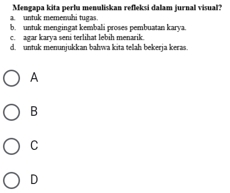 Mengapa kita perlu menuliskan refleksi dalam jurnal visual?
a. untuk memenuhi tugas.
b. untuk mengingat kembali proses pembuatan karya.
c. agar karya seni terlihat lebih menarik.
d. untuk menunjukkan bahwa kita telah bekerja keras.
A
B
C
D