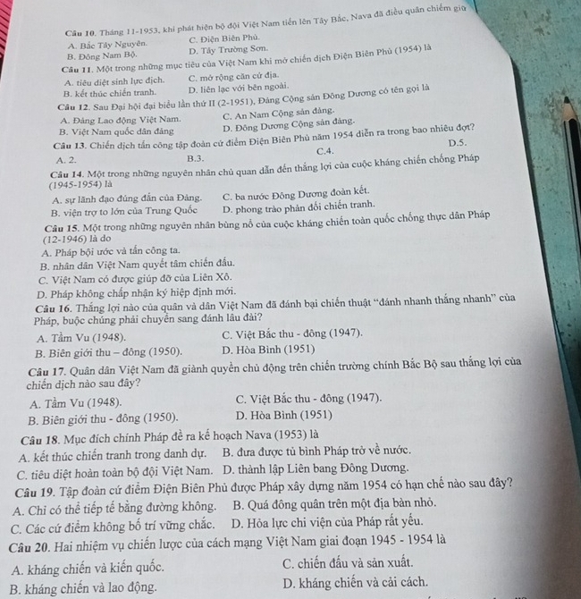 Cầu 10. Tháng 11-1953, khi phát hiện bộ đội Việt Nam tiến lên Tây Bắc, Nava đã điều quân chiếm giữ
A. Bắc Tây Nguyên. C. Điện Biên Phủ.
B. Đông Nam Bộ. D. Tây Trường Sơn.
Câu 11. Một trong những mục tiêu của Việt Nam khi mở chiến dịch Điện Biên Phủ (1954) là
A. tiêu diệt sinh lực địch. C. mở rộng căn cử địa.
B. kết thúc chiến tranh. D. liên lạc với bên ngoài.
Câu 12. Sau Đại hội đại biểu lần thứ II (2-1951), Đảng Cộng sản Đông Dương có tên gọi là
A. Đảng Lao động Việt Nam. C. An Nam Cộng sản đảng.
B. Việt Nam quốc dân đảng D. Đông Dương Cộng sản đảng.
Câu 13. Chiến dịch tần công tập đoàn cứ điểm Điện Biên Phù năm 1954 diễn ra trong bao nhiêu đợt? D.5.
C.4.
A. 2. B.3.
(1945-1954) là Câu 14. Một trong những nguyên nhân chủ quan dẫn đến thắng lợi của cuộc kháng chiến chống Pháp
A. sự lãnh đạo đúng đẫn của Đảng. C. ba nước Đông Dương đoàn kết.
B. viện trợ to lớn của Trung Quốc D. phong trào phân đối chiến tranh.
Câu 15. Một trong những nguyên nhân bùng nổ của cuộc kháng chiến toàn quốc chống thực dân Pháp
(12-1946) là do
A. Pháp bội ước và tấn công ta.
B. nhân dân Việt Nam quyết tâm chiến đầu.
C. Việt Nam có được giúp đỡ của Liên Xô.
D. Pháp không chấp nhận ký hiệp định mới.
Câu 16. Thắng lợi nào của quân và dân Việt Nam đã đánh bại chiến thuật “đánh nhanh thắng nhanh” của
Pháp, buộc chúng phải chuyên sang đánh lâu đài?
A. Tầm Vu (1948). C. Việt Bắc thu - đông (1947).
B. Biên giới thu - đông (1950). D. Hòa Bình (1951)
Câu 17. Quân dân Việt Nam đã giành quyền chủ động trên chiến trường chính Bắc Bộ sau thắng lợi của
chiến dịch nào sau đây?
A. Tầm Vu (1948). C. Việt Bắc thu - đông (1947).
B. Biên giới thu - đông (1950). D. Hòa Bình (1951)
Câu 18. Mục đích chính Pháp đề ra kế hoạch Nava (1953) là
A. kết thúc chiến tranh trong danh dự. B. đưa được tủ bình Pháp trở về nước.
C. tiêu diệt hoàn toàn bộ đội Việt Nam. D. thành lập Liên bang Đông Dương.
Câu 19. Tập đoàn cứ điểm Điện Biên Phủ được Pháp xây dựng năm 1954 có hạn chế nào sau đây?
A. Chỉ có thể tiếp tế bằng đường không. B. Quá đông quân trên một địa bàn nhỏ.
C. Các cứ điểm không bố trí vững chắc. D. Hỏa lực chi viện của Pháp rất yếu.
Câu 20. Hai nhiệm vụ chiến lược của cách mạng Việt Nam giai đoạn 1945 - 1954 là
A. kháng chiến và kiến quốc. C. chiến đấu và sản xuất.
B. kháng chiến và lao động. D. kháng chiến và cải cách.