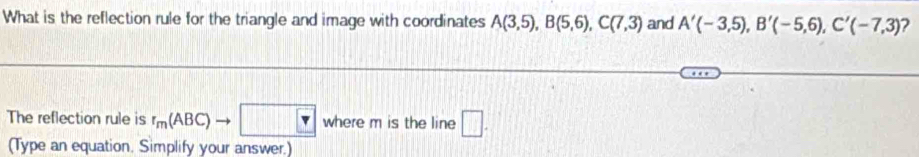 What is the reflection rule for the triangle and image with coordinates A(3,5), B(5,6), C(7,3) and A'(-3,5), B'(-5,6), C'(-7,3) ? 
The reflection rule is r_m(ABC)to □ where m is the line □ . 
(Type an equation. Simplify your answer.)