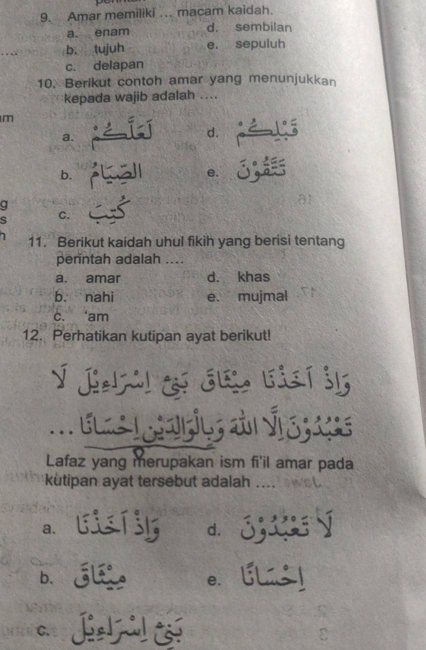 Amar memiliki ... macam kaidah.
a. enam d. sembilan
b. tujuh e. sepuluh
c. delapan
10. Berikut contoh amar yang menunjukkan
kepada wajib adalah ....
m
a.
d.
b.
e. δ;
g
a1
s C.
11. Berikut kaidah uhul fikih yang berisi tentang
perintah adalah ....
a. amar d. khas
b. nahi e. mujmal
c. ‘am
12. Perhatikan kutipan ayat berikut!
Lafaz yang merupakan ism fi'il amar pada
kutipan ayat tersebut adalah
a. lisT3l d. 33 4 Ý
b.G e. [
C.
C