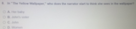 In "The Yellow Wallpaper,' who does the narrator start to think she sees in the wallpaper?
A. Her baby
B. John's sister
C. John
D. Women