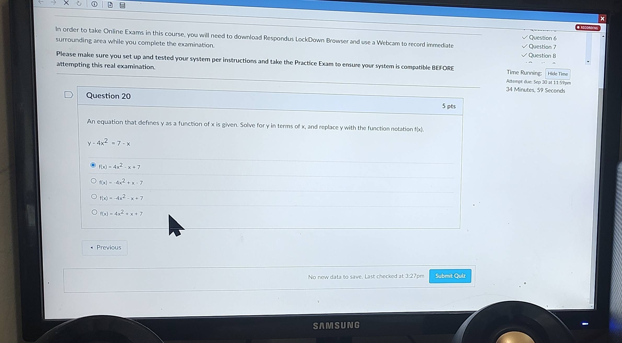 ×
● RECORDIN
Question 6
In order to take Online Exams in this course, you will need to download Respondus LockDown Browser and use a Webcam to record immediate Question 7
surrounding area while you complete the examination.
Question 8
Please make sure you set up and tested your system per instructions and take the Practice Exam to ensure your system is compatible BEFORE Time Running: Hide Time
attempting this real examination.
Attempt due: Sep 30 at 11:59pm
34 Minutes, 59 Seconds
Question 20
5 pts
An equation that defines y as a function of x is given. Solve for y in terms of x, and replace y with the function notation f(x).
y-4x^2=7-x
f(x)=4x^2-x+7
f(x)=-4x^2+x-7
f(x)=-4x^2-x+7
f(x)=4x^2+x+7
Previous
No new data to save. Last checked at 3:27pm Submit Quiz
SAMSUNG