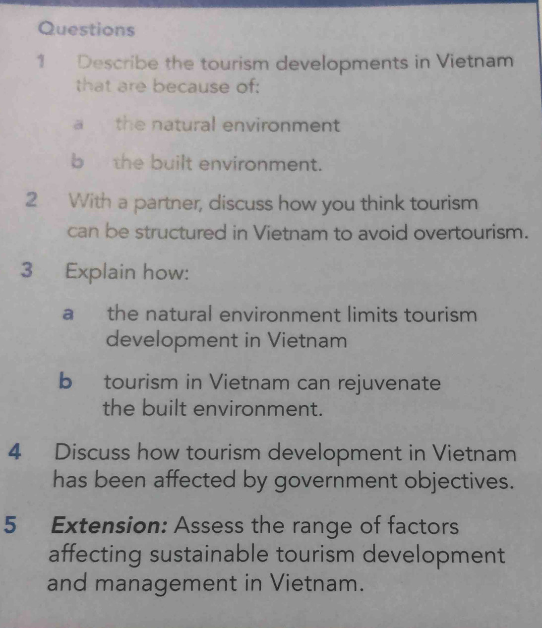 Describe the tourism developments in Vietnam 
that are because of: 
a the natural environment 
b the built environment. 
2 With a partner, discuss how you think tourism 
can be structured in Vietnam to avoid overtourism. 
3 Explain how: 
a the natural environment limits tourism 
development in Vietnam 
b tourism in Vietnam can rejuvenate 
the built environment. 
4 Discuss how tourism development in Vietnam 
has been affected by government objectives. 
5 Extension: Assess the range of factors 
affecting sustainable tourism development 
and management in Vietnam.