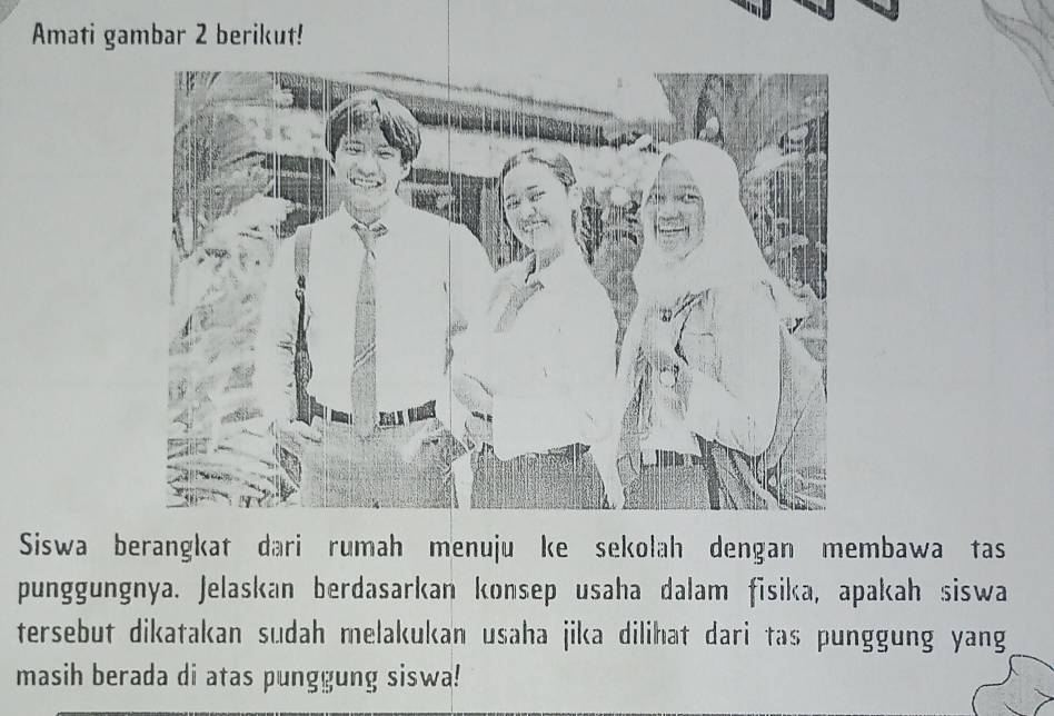 Amati gambar 2 berikut! 
Siswa berangkat dari rumah menuju ke sekolah dengan membawa tas 
punggungnya. Jelaskan berdasarkan konsep usaha dalam fisika, apakah siswa 
tersebut dikatakan sudah melakukan usaha jika dilihat dari tas punggung yang 
masih berada di atas punggung siswa!