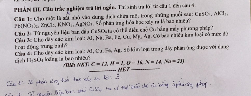 PHÀN III. Câu trắc nghiệm trả lời ngắn. Thí sinh trả lời từ câu 1 đến câu 4. 
Câu 1: Cho một lá sắt nhỏ vào dung dịch chứa một trong những muối sau: CuSO_4, AlCl_3, 
P b(NO_3)_2, ZnCl_2, KNO_3, AgNO_3. Số phản ứng hóa học xảy ra là bao nhiêu? 
Câu 2: Từ nguyên liệu ban đầu CuSO₄ ta có thể điều chế Cu bằng mấy phương pháp? 
Câu 3: Cho dãy các kim loại: Al, Na, Ba, Fe, Cu, Mg, Ag. Có bao nhiêu kim loại có mức độ 
hoạt động trung bình? 
Câu 4: Cho dãy các kim loại: Al, Cu, Fe, Ag. Số kim loại trong dãy phản ứng được với dung 
dịch H_2SO 4 loãng là bao nhiêu? 
(Biết NKT: C=12, H=1, O=16, N=14, Na=23)
_hét_