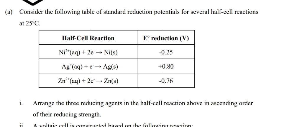 Consider the following table of standard reduction potentials for several half-cell reactions
at 25°C.
i. Arrange the three reducing agents in the half-cell reaction above in ascending order
of their reducing strength.
A voltaic cell is constructed based on the following reaction: