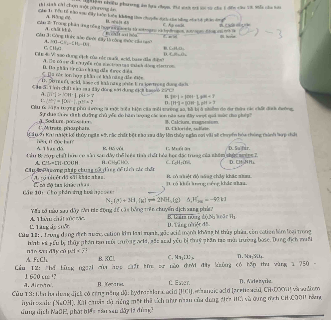 nh hiệm nhiều phương ăn lựa chọm. Thí sinhh trú lờ0 từ chu 1 điểm cău 13, M3i cầu bối
thí sinh chỉ chọn một phương án.
Câu 1: Yếu tố nào sau đây luôn luôn không làm chuyển dịch cầu bằng cầu lộ pihẩm dưngờ
A. Nồng độ. B. nhiệt độ C Ấợ suilt
D Chấu vức mic.
Câu 2: Trong phản ứng tổng hợp ammonia từ nitrogen và hydnogen, aibrogen đăng vai mi là
A. chất khử. B: chất oxỉ bóa C. a d
Câu 3: Công thức nào đưới đây là công thức cầu tạo?
A. HO-CH_2-CH_2-OH.
C. CH_3O. B. C_2H_4O_2
D. C_4_8,B_3,O_6
Câu 4: Vì sao dung dịch của các muối, acid, base dẫn điện?
A. Do có sự di chuyển của electron tạo thành đồng electron.
B. Do phân tử của chúng dẫn được điện.
C. Do các ion hợp phần có khả năng dẫn điện.
D. Do muối, acid, base có khả năng phân li ra ion trong dung địch.
Cầu 5: Tính chất nào sau đây đúng với dung dịch base ở 25°C?
A. [H^+]>[OH^-],pH>7
B. [H^+]>[OH^-]..go09 <7</tex>
C. [H^+]=[OH^-],pH>7
D. [H^+] , pH 7
Câu 6: Hiện tượng phú dưỡng là một biểu hiện của môi trường ao, hồ bị ở nhiễm đo đa thừa các chất đình đưỡng,
Sự due thừa dinh dưỡng chủ yếu do hàm lượng các ion nào sau đây vượt quả mức cho phép?
A. Sodium, potassium. B. Calcium, magnesium.
C. Nitrate, phosphate. D. Chloride, sulfate.
Câu 7: Khi nhiệt kế thủy ngân vỡ, rắc chất bột nào sau đây lên thủy ngân rơi vãi sẽ chuyển hóa chúng thành hợp chất
bền, ít độc hại?
A. Than đá. B. Đá vôi. C. Muối ăn. D. Sulfar.
Câu 8: Hợp chất hữu cơ nào sau đây thể hiện tính chất hóa học đặc trưng của nhóm chức amine ?
A. CH_2=CH-COOH. B. CH_3CHO. C. C_2H_5OH. D.CH_3NH_2.
Câu 9: Phương pháp chưng cất dùng để tách các chất
A. có nhiệt độ sồi khác nhau. B. có nhiệt độ nóng chảy khác nhau.
C. có độ tan khác nhau. D. có khối lượng riêng khác nhau.
Câu 10: . Cho phản ứng hoá học sau:
N_2(g)+3H_2(g)leftharpoons 2NH_3(g)△ _rH_(298)°=-92kJ
Yếu tố nào sau đây cần tác động để cân bằng trên chuyển dịch sang phải?
A. Thêm chất xúc tác. B. Giảm nồng độ N_2 hoặc H_2.
C. Tăng áp suất. D. Tăng nhiệt độ.
Câu 11: . Trong dung dịch nước, cation kim loại mạnh, gốc acid mạnh không bị thủy phân, còn cation kim loại trung
bình và yếu bị thủy phân tạo môi trường acid, gốc acid yếu bị thuỷ phân tạo môi trường base. Dung dịch muối
nào sau đây có H<7</tex> 2
A. FeCl_3. B. KCl. C. Na_2CO_3. D. Na_2SO_4.
Câu 12: Phổ hồng ngoại của hợp chất hữu cơ nào dưới đây không có hấp thụ vùng 1 750 -
1600cm^(-1)
A. Alcohol. B. Ketone. C. Ester. D. Aldehyde.
Câu 13: Cho ba dung dịch có cùng nồng độ: hydrochloric acid (HCl), ethanoic acid (acetic acid, CH_3COOH ) và sodium
hydroxide (NaOH). Khi chuẩn độ riêng một thể tích như nhau của dung dịch HCl và dung dịch ở CH_3 :COOH bằng
dung dịch NaOH, phát biểu nào sau đây là đúng?