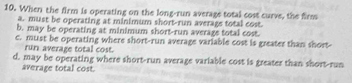 When the firm is operating on the long-run average total cost curve, the firm
a. must be operating at minimum short-run average total cost.
b. may be operating at minimum short-run average total cost.
c. must be operating where short-run average variable cost is greater than short-
run average total cost.
d. may be operating where short-run average variable cost is greater than short-run
average total cost.