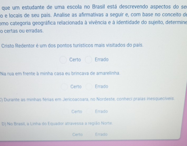 que um estudante de uma escola no Brasil está descrevendo aspectos do ser
to e locais de seu país. Analise as afirmativas a seguir e, com base no conceito de
como categoria geográfica relacionada à vivência e à identidade do sujeito, determine
o certas ou erradas.
Cristo Redentor é um dos pontos turísticos mais visitados do país.
Certo Errado
Na rua em frente à minha casa eu brincava de amarelinha.
Certo Errado
C) Durante as minhas férias em Jericoacoara, no Nordeste, conheci praias inesquecíveis.
Certo Errado
D) No Brasil, a Linha do Equador atravessa a região Norte.
Certo Errado