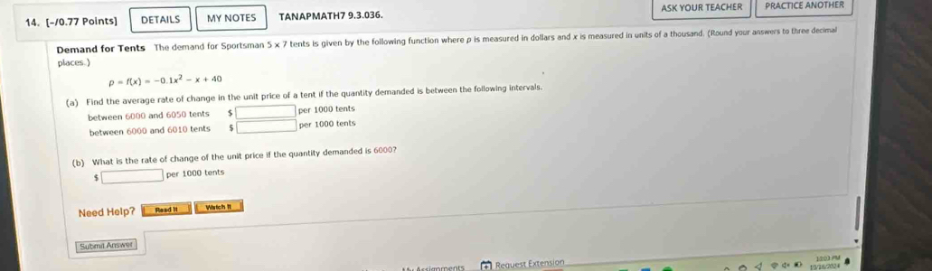 DETAILS MY NOTES TANAPMATH7 9.3.036. ASK YOUR TEACHER PRACTICE ANOTHER 
Demand for Tents The demand for Sportsman 5* 7 tents is given by the following function where p is measured in dollars and x is measured in units of a thousand. (Round your answers to three decimal 
places. )
p=f(x)=-0.1x^2-x+40
(a) Find the average rate of change in the unit price of a tent if the quantity demanded is between the following intervals. 
between 6000 and 6050 tents $  □ /□   per 1000 tents 
between 6000 and 6010 tents per 1000 tents 
(b) What is the rate of change of the unit price if the quantity demanded is 6000? 
□ per 1000 tents 
Need Help? Read It Wrtch It 
Submil Answer 
Request Extension 120)