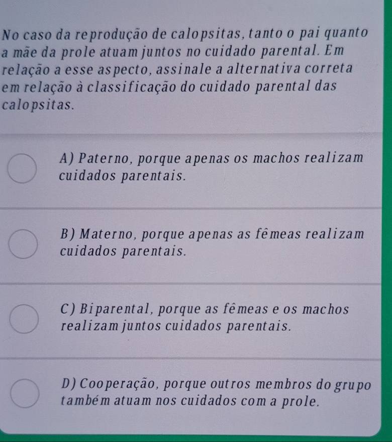 No caso da reprodução de calopsitas, tanto o pai quanto
a mãe da prole atuam juntos no cuidado parental. Em
relação a esse aspecto, assinale a alternativa correta
em relação à classificação do cuidado parental das
calopsitas.
A) Paterno, porque apenas os machos realizam
cuidados parentais.
B) Materno, porque apenas as fêmeas realizam
cuidados parentais.
C) Biparental, porque as fêmeas e os machos
realizam juntos cuidados parentais.
D) Cooperação, porque outros membros do grupo
também atuam nos cuidados com a prole.