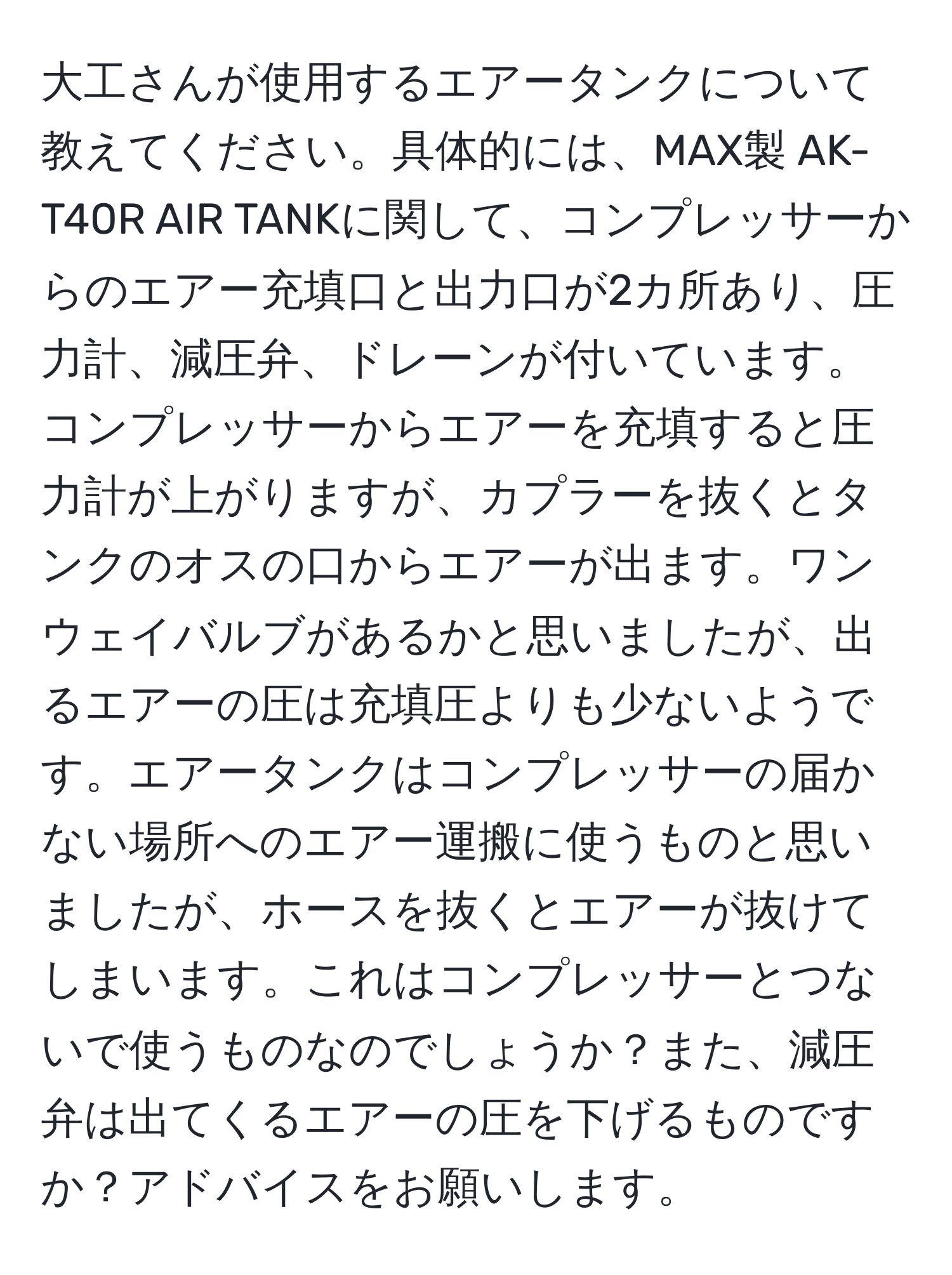 大工さんが使用するエアータンクについて教えてください。具体的には、MAX製 AK-T40R AIR TANKに関して、コンプレッサーからのエアー充填口と出力口が2カ所あり、圧力計、減圧弁、ドレーンが付いています。コンプレッサーからエアーを充填すると圧力計が上がりますが、カプラーを抜くとタンクのオスの口からエアーが出ます。ワンウェイバルブがあるかと思いましたが、出るエアーの圧は充填圧よりも少ないようです。エアータンクはコンプレッサーの届かない場所へのエアー運搬に使うものと思いましたが、ホースを抜くとエアーが抜けてしまいます。これはコンプレッサーとつないで使うものなのでしょうか？また、減圧弁は出てくるエアーの圧を下げるものですか？アドバイスをお願いします。