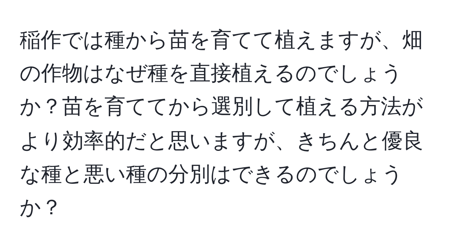 稲作では種から苗を育てて植えますが、畑の作物はなぜ種を直接植えるのでしょうか？苗を育ててから選別して植える方法がより効率的だと思いますが、きちんと優良な種と悪い種の分別はできるのでしょうか？