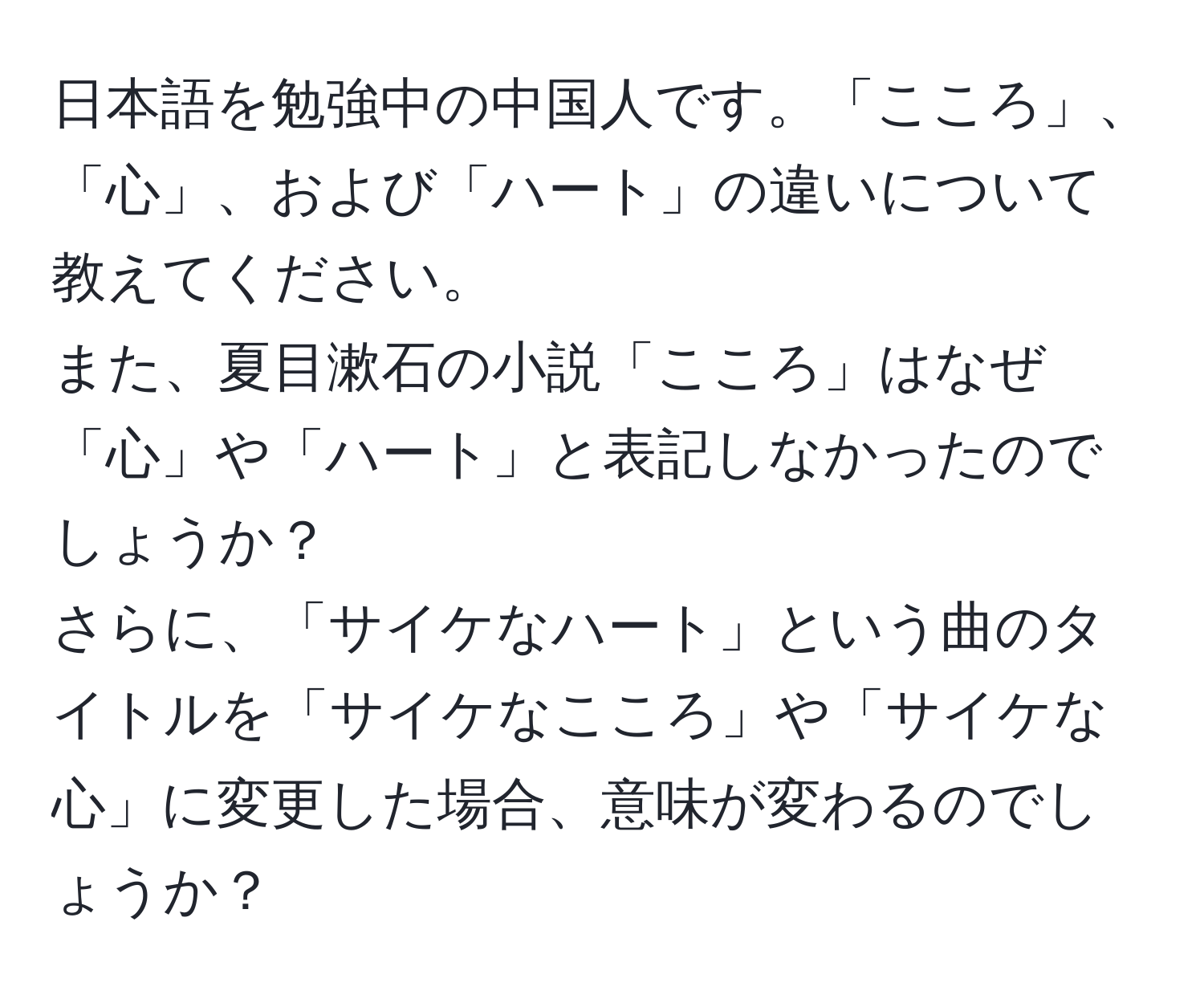 日本語を勉強中の中国人です。「こころ」、「心」、および「ハート」の違いについて教えてください。  
また、夏目漱石の小説「こころ」はなぜ「心」や「ハート」と表記しなかったのでしょうか？  
さらに、「サイケなハート」という曲のタイトルを「サイケなこころ」や「サイケな心」に変更した場合、意味が変わるのでしょうか？