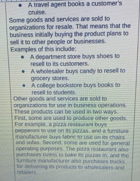 A travel agent books a customer's
cruise.
Some goods and services are sold to
organizations for resale. That means that the
business initially buying the product plans to
sell it to other people or businesses.
Examples of this include:
A department store buys shoes to
resell to its customers.
A wholesaler buys candy to resell to
grocery stores.
A college bookstore buys books to
resell to students.
Other goods and services are sold to
organizations for use in business operations.
These products can be used in two ways.
First, some are used to produce other goods.
For example, a pizza restaurant buys
pepperoni to use on its pizzas, and a furniture
manufacturer buys fabric to use on its chairs
and sofas. Second, some are used for general
operating purposes. The pizza restaurant also
purchases ovens to bake its pizzas in, and the
furiture manufacturer also purchases trucks
for delivering its products to wholesalers and
retailers.