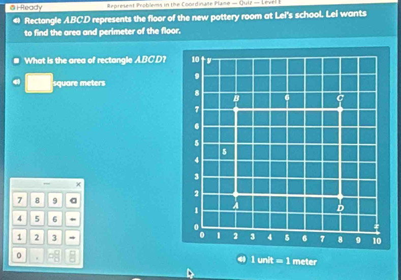 i-Ready Represent Problems in the Coordinate Plane — Quiz — LevelE 
Rectangle ABCD represents the floor of the new pottery room at Lei's school. Lei wants 
to find the area and perimeter of the floor. 
What is the area of rectangle ABCD?
square meters
7 8 9 a
4 5 6
1 2 3 
0
1unit=1 meter