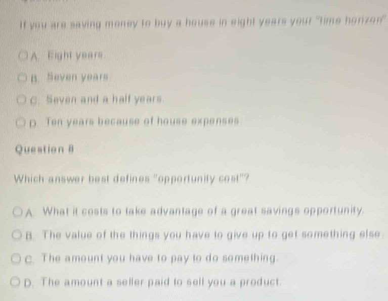 If you are saving money to buy a house in eight years your "time horizon"
A. Eight years
B. Seven years
C. Seven and a half years.
p. Ten years because of house expenses
Question 8
Which answer best defines "opportunity cost"?
A. What it costs to take advantage of a great savings opportunity.
B. The value of the things you have to give up to get something else.
c. The amount you have to pay to do something.
D. The amount a seller paid to sell you a product.