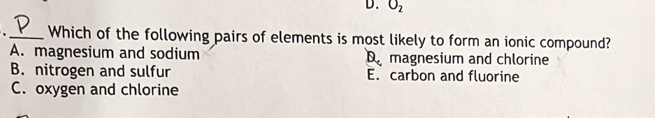 O_2. _Which of the following pairs of elements is most likely to form an ionic compound?
A. magnesium and sodium D magnesium and chlorine
B. nitrogen and sulfur E. carbon and fluorine
C. oxygen and chlorine