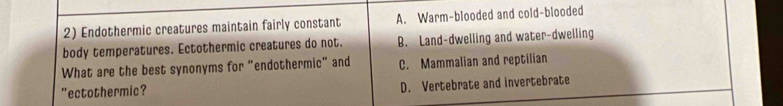 Endothermic creatures maintain fairly constant A. Warm-blooded and cold-blooded
body temperatures. Ectothermic creatures do not. B. Land-dwelling and water-dwelling
What are the best synonyms for "endothermic" and C. Mammalian and reptilian
"ectothermic?
D. Vertebrate and invertebrate