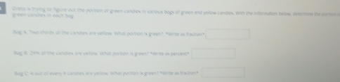 green candes i each bag Greta is trying to figure out the portion of green candies in various bags of green and yellow candies. With the information below, determine the portion a 
Bag A. Two thinds of the candies are vellow. What portion is green? "Write as fraction" □ 
Bag 8. 20% of the candres are yellow What portion s green? "Wite as percent" □ 
Bag C. 4 out of every i candres are yellow. What portion is green? "Write as fraction" □