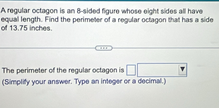 A regular octagon is an 8 -sided figure whose eight sides all have 
equal length. Find the perimeter of a regular octagon that has a side 
of 13.75 inches. 
The perimeter of the regular octagon is 
(Simplify your answer. Type an integer or a decimal.)