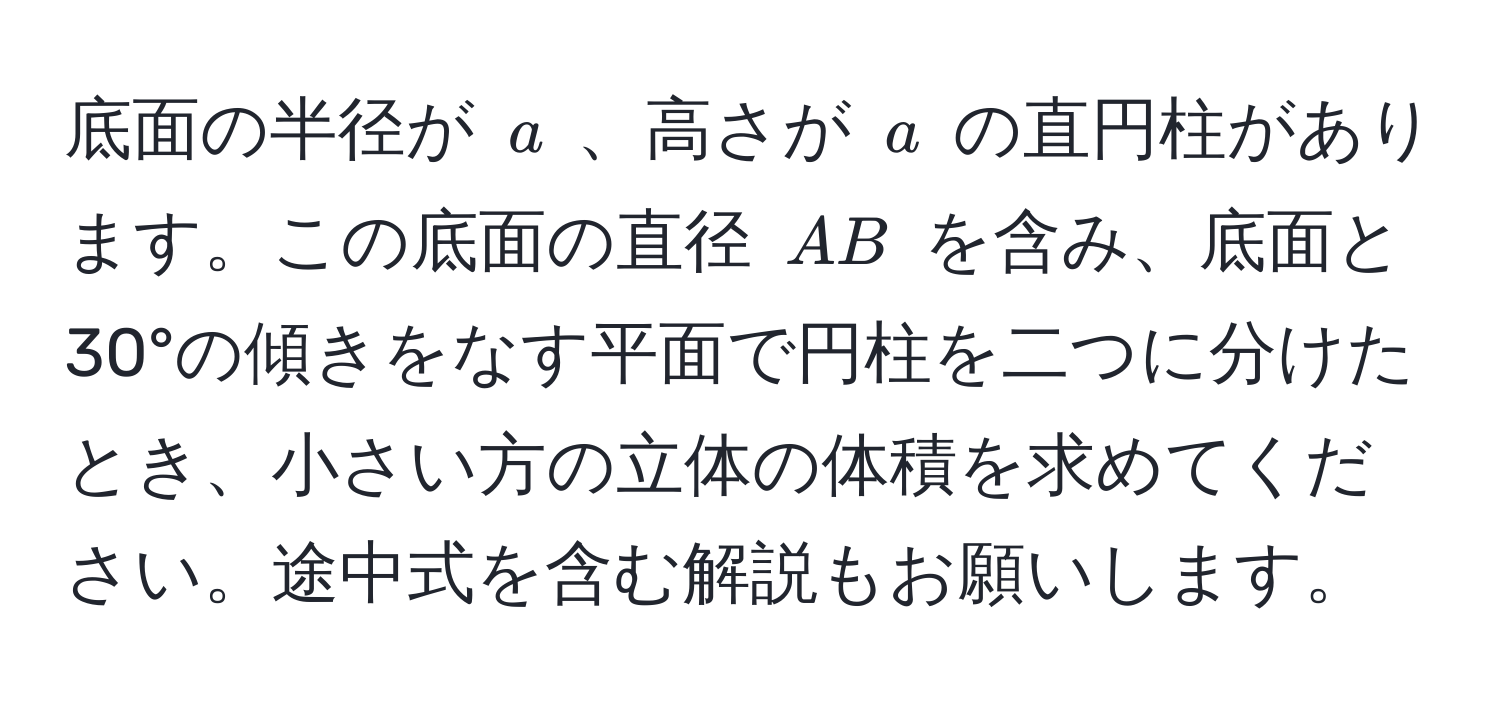 底面の半径が ( a ) 、高さが ( a ) の直円柱があります。この底面の直径 ( AB ) を含み、底面と30°の傾きをなす平面で円柱を二つに分けたとき、小さい方の立体の体積を求めてください。途中式を含む解説もお願いします。